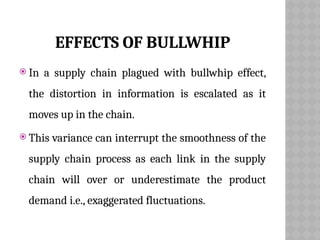 EFFECTS OF BULLWHIP
 In a supply chain plagued with bullwhip effect,
the distortion in information is escalated as it
moves up in the chain.
 This variance can interrupt the smoothness of the
supply chain process as each link in the supply
chain will over or underestimate the product
demand i.e., exaggerated fluctuations.
 