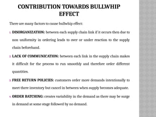 CONTRIBUTION TOWARDS BULLWHIP
EFFECT
There are many factors to cause bullwhip effect:
1. DISORGANIZATION: between each supply chain link if it occurs then due to
non uniformity in ordering leads to over or under reaction to the supply
chain beforehand.
2. LACK OF COMMUNICATION: between each link in the supply chain makes
it difficult for the process to run smoothly and therefore order different
quantities.
3. FREE RETURN POLICIES: customers order more demands intentionally to
meet there inventory but cancel in between when supply becomes adequate.
4. ORDER BATCHING: creates variability in the demand as there may be surge
in demand at some stage followed by no demand.
 