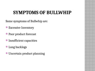 SYMPTOMS OF BULLWHIP
Some symptoms of Bullwhip are:
 Excessive Inventory
 Poor product forecast
 Insufficient capacities
 Long backlogs
 Uncertain product planning
 
