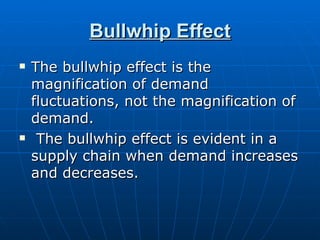 Bullwhip Effect
   The bullwhip effect is the
    magnification of demand
    fluctuations, not the magnification of
    demand.
    The bullwhip effect is evident in a
    supply chain when demand increases
    and decreases.
 