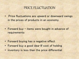 PRICE FLUCTUATION
• Price fluctuations are upward or downward swings
in the prices of products in an economy.
• Forward buy – items were bought in advance of
requirements
• Forward buying has a negative effect
• Forward buy a good idea-If cost of holding
• inventory is less than the price differential.
 