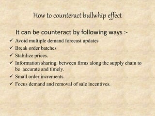 How to counteract bullwhip effect
It can be counteract by following ways :-
 Avoid multiple demand forecast updates
 Break order batches
 Stabilize prices.
 Information sharing between firms along the supply chain to
be accurate and timely.
 Small order increments.
 Focus demand and removal of sale incentives.
 