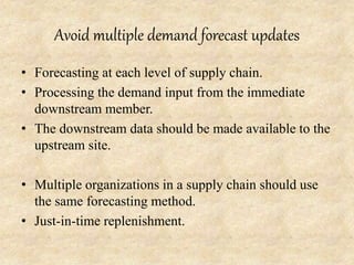 Avoid multiple demand forecast updates
• Forecasting at each level of supply chain.
• Processing the demand input from the immediate
downstream member.
• The downstream data should be made available to the
upstream site.
• Multiple organizations in a supply chain should use
the same forecasting method.
• Just-in-time replenishment.
 