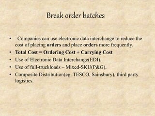 Break order batches
• Companies can use electronic data interchange to reduce the
cost of placing orders and place orders more frequently.
• Total Cost = Ordering Cost + Carrying Cost
• Use of Electronic Data Interchange(EDI).
• Use of full-truckloads – Mixed-SKU(P&G),
• Composite Distribution(eg. TESCO, Sainsbury), third party
logistics.
 