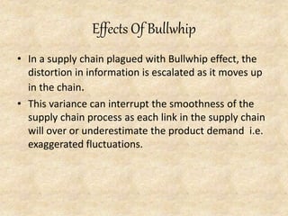 Effects Of Bullwhip
• In a supply chain plagued with Bullwhip effect, the
distortion in information is escalated as it moves up
in the chain.
• This variance can interrupt the smoothness of the
supply chain process as each link in the supply chain
will over or underestimate the product demand i.e.
exaggerated fluctuations.
 