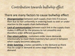 Contribution towards bullwhip effect
There are many factors to cause bullwhip effect
• Disorganization between each supply chain link if it occurs
then due to non uniformity in ordering leads to over or under
reaction to the supply chain beforehand.
• Lack of communication between each link in the supply chain
makes it difficult for the process to run smoothly and
therefore order different quantities.
• Free return policies , customers order more demands
intentionally to meet there inventory but cancel in between
when supply becomes adequate.
• Order batching creates variability in the demand as there
may be surge in demand at some stage followed by no
demand.
 