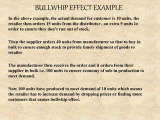 BULLWHIP EFFECT EXAMPLE
In the above example, the actual demand for customer is 10 units, the
retailer then orders 15 units from the distributor , an extra 5 units in
order to ensure they don’t run out of stock.
Then the supplier orders 40 units from manufacturer so that to buy in
bulk to ensure enough stock to provide timely shipment of goods to
retailer
The manufacturer then receives the order and it orders from their
supplier in bulk i.e. 100 units to ensure economy of sale in production to
meet demand.
Now 100 units have produced to meet demand of 10 units which means
the retailer has to increase demand by dropping prices or finding more
customers that causes bullwhip effect.
 