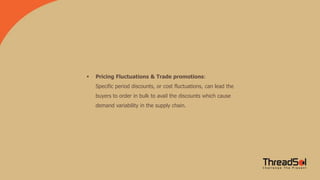 Pricing Fluctuations & Trade promotions:
Specific period discounts, or cost fluctuations, can lead the
buyers to order in bulk to avail the discounts which cause
demand variability in the supply chain.
 
