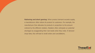Rationing and short gaming: When product demand exceeds supply,
a manufacturer often rations its product to customers. For example, the
manufacturer then allocates its products in proportion to the amount
ordered by the different retailers. Retailers often anticipate on potential
shortages by exaggerating their real needs when they order. If demand
drops later, this will lead to small orders and cancellations.
 