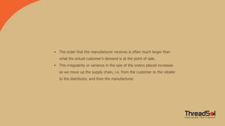  The order that the manufacturer receives is often much larger than
what the actual customer’s demand is at the point of sale.
 This irregularity or variance in the size of the orders placed increases
as we move up the supply chain, i.e. from the customer to the retailer
to the distributor, and then the manufacturer.
 
