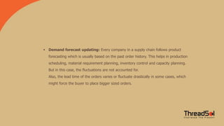  Demand forecast updating: Every company in a supply chain follows product
forecasting which is usually based on the past order history. This helps in production
scheduling, material requirement planning, inventory control and capacity planning.
But in this case, the fluctuations are not accounted for.
Also, the lead time of the orders varies or fluctuate drastically in some cases, which
might force the buyer to place bigger sized orders.
 