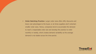  Order Batching Practice: Larger order sizes often offer discounts and
lower cost advantages to the buyer, or at times suppliers don’t entertain
smaller order sizes. Hence, companies tend to accumulate the demand
to reach a respectable order size and develop the practice to order
monthly or weekly, which creates demand variability as the average
demand is not stable across the time-period.
 