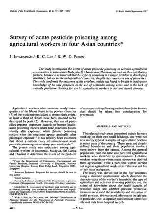 Bulletin of the World Health Organization, 65 (4): 521-527 (1987)                                        O World Health Organization 1987




Survey of acute pesticide poisoning among
agricultural workers in four Asian countries*
J. JEYARATNAM,' K. C. LUN ,2 & W. 0. PHOON3

                             The study investigated the extent of acute pesticide poisoning in selected agricultural
                        communities in Indonesia, Malaysia, Sri Lanka and Thailand, as well as the contributing
                        factors, because it is believed that this type of poisoning is a major problem in developing
                        countries, but not in the industrialized countries, despite their extensive use of pesticides.
                        The study confirmed the existence ofthis problem, which wasfound to be due to inadequate
                        knowledge of the safe practices in the use of pesticides among users and to the lack of
                        suitable protective clothing for use by agricultural workers in hot and humid climates.




  Agricultural workers who constitute nearly three-                        of acute pesticide poisoning and to identify the factors
quarters of the labour force in the poorest countries                      that should be taken into consideration for
(1) of the world use pesticides to protect their crops,                    prevention.
at least a third of which have been claimed to be
destroyed by pests (2). However, this use of pesti-
cides presents important hazards to human health:                                       MATERIALS AND METHODS
acute poisoning occurs when toxic reactions follow
shortly after exposure, while chronic poisoning
occurs when the reactions appear gradually after                         The selected study areas comprised mainly farmers
prolonged exposure.a It has recently been estimated                    working on their own small holdings, and were not
that about a million cases of unintentional acute                      necessarily typical examples of agricultural practice
pesticide poisoning occur every year worldwide.!                       in other parts of the country. These areas had clearly
  The present study was undertaken among agri-                         defined boundaries and their population numbers
cultural workers in Indonesia, Malaysia, Sri Lanka                     were known from the census. Among the general
and Thailand to determine the extent of the problem                    population, both full-time and part-time agricultural
                                                                       workers were identified by questionnaire. Full-time
    * From the Department of Community, Occupational and               workers were those whose main income was derived
Family Medicine, National University of Singapore, National            from agriculture, while a part-time worker carried
University Hospital, Lower Kent Ridge Road, Singapore 0511,            out regular agricultural work even if this was not his
Singapore.                                                             or her main occupation.
      Associate Professor. Requests for reprints should be sent to       The study was carried out in the four countries
this author.                                                           using a standard questionnaire which identified the
      Senior Lecturer.
      Formerly Professor and Head of the Department; at present,
                                                                       characteristics of the worker's household, the type of
Professor of Occupational Health, University of Sydney, Australia.     agriculture and activities involving pesticide use, the
   a GOULDING, R. Assessment of morbidity and mortality due to         extent of knowledge about the health hazards of
accidental poisoning: data collection and validation, and signifi-     pesticide usage and whether personal protective
cance and magnitude of the problem. Unpublished WHO document,          measures were used, the availability and utilization of
PDS/PP85/W.P.6.                                                        health services, the sources of information on safe use
   h WORLD HEALTH ORGANIZATION. Informal Consultation on               of pesticides, etc. A separate questionnaire identified
Planning Strategy for the Prevention of Pesticide Poisoning.
Unpublished document WHO/VBC/86.926.                                   relevant data from hospital records.
4813                                                                -521
 