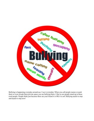 Bullying is happening everyday around use. I see it everyday. When you call people names or push
them or even invade there private space you are bullying them. I like to see people stand up to these
rood people. People think just because there are your friend it is OK it is not! Bullying needs to stop
and needs to stop now!
 
