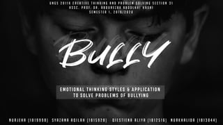 EMOTIONAL THINKING STYLES & APPLICATION
TO SOLVE PROBLEMS OF BULLYING
U N G S 2 0 1 1 K C R E A T I V E T H I N K I N G A N D P R O B L E M S O L V I N G S E C T I O N 3 1
A S S C . P R O F . D r . a b d U r E z a k a b d u l a h i h a s h i
S E M E S T E R 1 , 2 0 1 9 / 2 0 2 0
N U R J E H A ( 1 8 1 9 9 9 8 ) S Y A Z A N A A Q I L A H ( 1 8 1 5 9 2 8 ) Q I E S T I E N A A L I Y A ( 1 8 1 2 5 1 6 ) N U R K H A L I D A ( 1 8 1 3 0 4 4 )
 