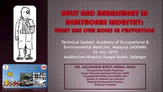 DR. AZLIHANIS BINTI ABDUL HADI
Occupational Health Physician
Senior Principal Assistant Director UD56
Occupational Safety And Health Unit
Quality In Medical Care Section
Medical Development Division
Ministry of Health
Technical Update, Academy of Occupational &
Environmental Medicine, Malaysia (AOEMM)
16 July 2019
Auditorium Hospital Sungai Buloh, Selangor
1
 