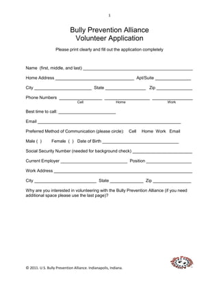 1



                            Bully Prevention Alliance
                             Volunteer Application
                   Please print clearly and fill out the application completely



Name (first, middle, and last) ______________________________________________

Home Address _________________________________ Apt/Suite _______________

City ________________________ State _________________ Zip _______________

Phone Numbers __________________ ___________________ _________________
                                Cell                     Home                     Work

Best time to call: ________________________

Email ____________________________________________________________

Preferred Method of Communication (please circle):               Cell   Home Work Email

Male ( )        Female ( ) Date of Birth ________________________________

Social Security Number (needed for background check) _________________________

Current Employer ____________________________ Position ___________________

Work Address __________________________________________________________

City __________________________ State ______________ Zip ________________

Why are you interested in volunteering with the Bully Prevention Alliance (if you need
additional space please use the last page)?




© 2011. U.S. Bully Prevention Alliance. Indianapolis, Indiana.
 