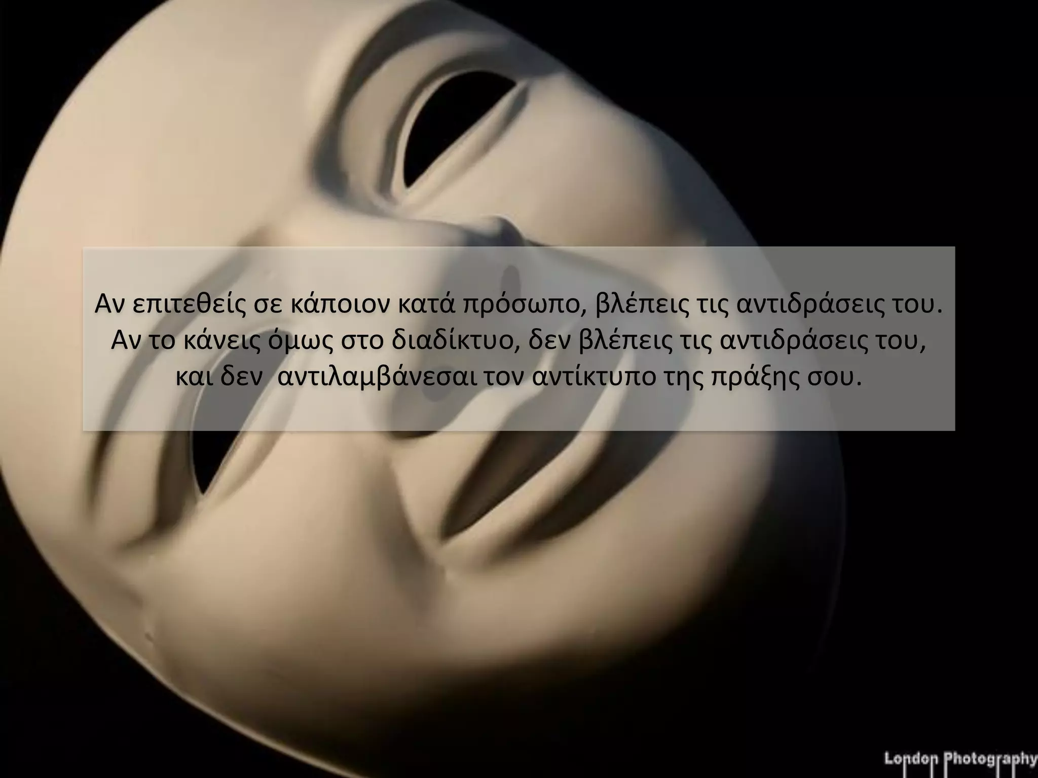 Αν επιτεθείς σε κάποιον κατά πρόσωπο, βλέπεις τις αντιδράσεις του.
 Αν το κάνεις όμως στο διαδίκτυο, δεν βλέπεις τις αντιδράσεις του,
      και δεν αντιλαμβάνεσαι τον αντίκτυπο της πράξης σου.
 