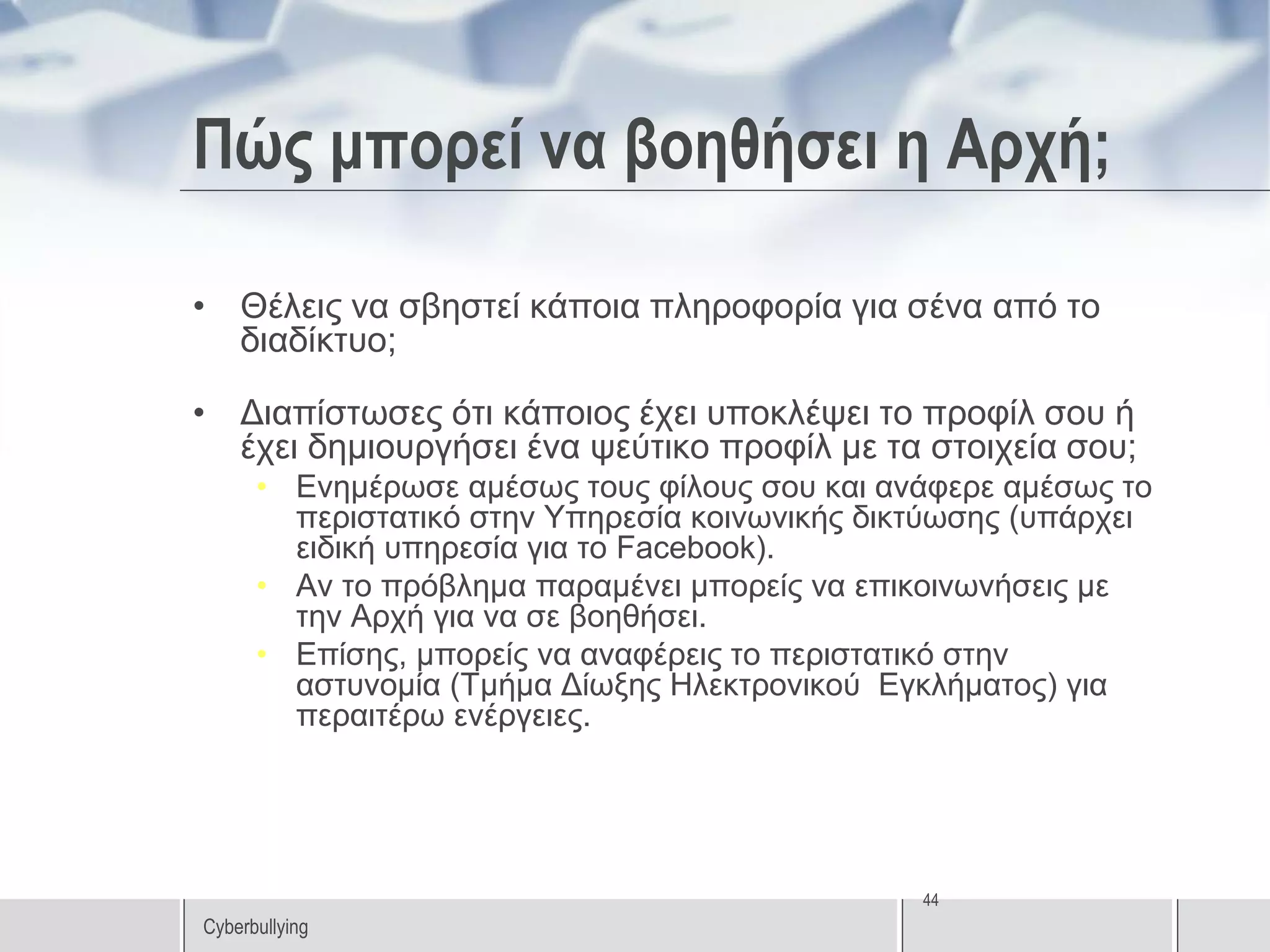 Πώς μπορεί να βοηθήσει η Αρχή;

• Θέλεις να σβηστεί κάποια πληροφορία για σένα από το
  διαδίκτυο;

• Διαπίστωσες ότι κάποιος έχει υποκλέψει το προφίλ σου ή
  έχει δημιουργήσει ένα ψεύτικο προφίλ με τα στοιχεία σου;
      • Ενημέρωσε αμέσως τους φίλους σου και ανάφερε αμέσως το
        περιστατικό στην Υπηρεσία κοινωνικής δικτύωσης (υπάρχει
        ειδική υπηρεσία για το Facebook).
      • Αν το πρόβλημα παραμένει μπορείς να επικοινωνήσεις με
        την Αρχή για να σε βοηθήσει.
      • Επίσης, μπορείς να αναφέρεις το περιστατικό στην
        αστυνομία (Τμήμα Δίωξης Ηλεκτρονικού Εγκλήματος) για
        περαιτέρω ενέργειες.




                                                44
Cyberbullying
 