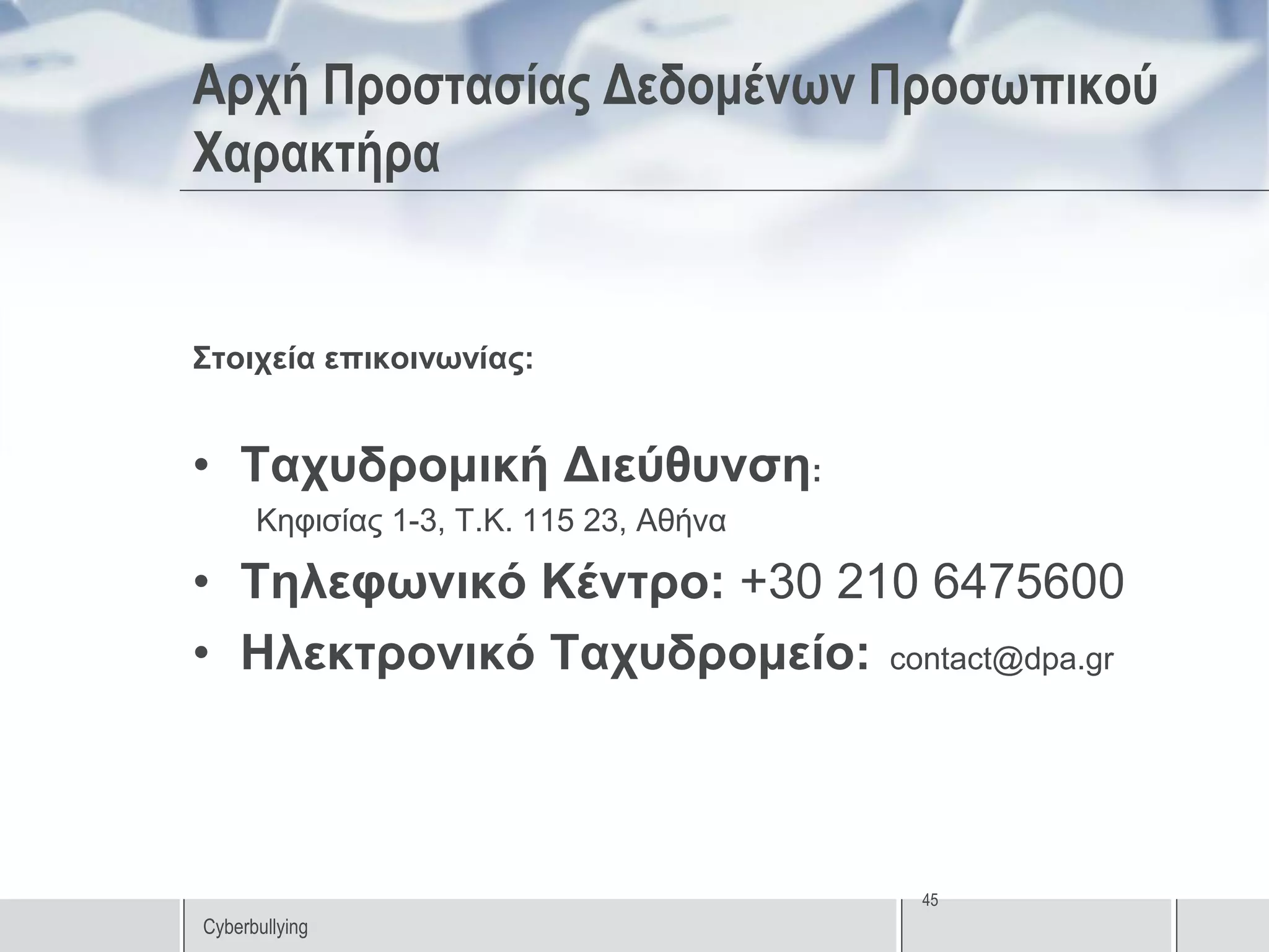 Αρχή Προστασίας Δεδομένων Προσωπικού
Χαρακτήρα


Στοιχεία επικοινωνίας:


• Ταχυδρομική Διεύθυνση:
      Κηφισίας 1-3, Τ.Κ. 115 23, Αθήνα

• Τηλεφωνικό Κέντρο: +30 210 6475600
• Ηλεκτρονικό Ταχυδρομείο: contact@dpa.gr



                                         45
Cyberbullying
 
