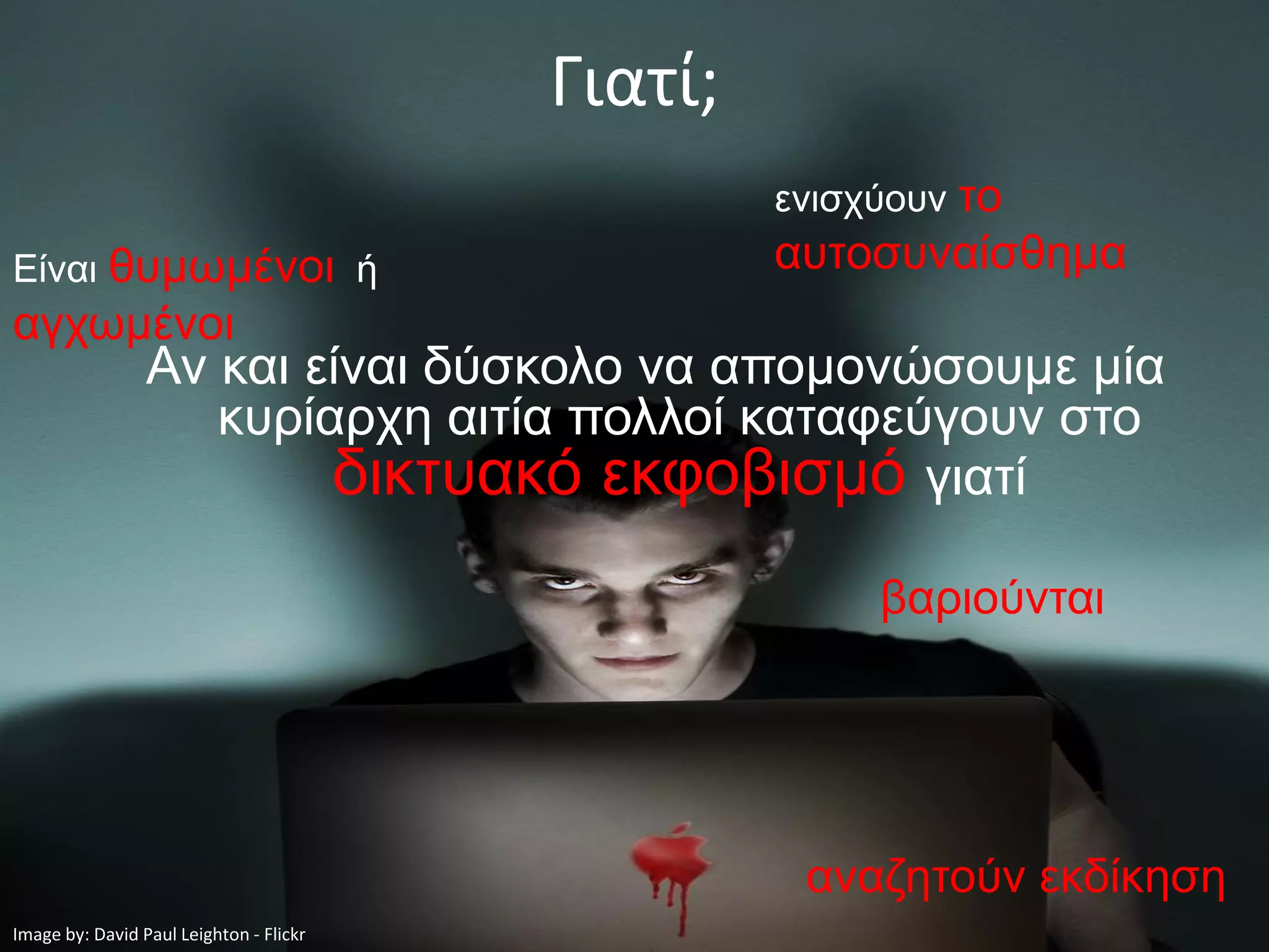 Γιατί;
                                                  ενισχύουν το
Είναι θυμωμένοι ή                                 αυτοσυναίσθημα
αγχωμένοι
                 Αν και είναι δύσκολο να απομονώσουμε μία
                    κυρίαρχη αιτία πολλοί καταφεύγουν στο
                         δικτυακό εκφοβισμό γιατί
                                                       βαριούνται




                                                   αναζητούν εκδίκηση
Image by: David Paul Leighton - Flickr
 