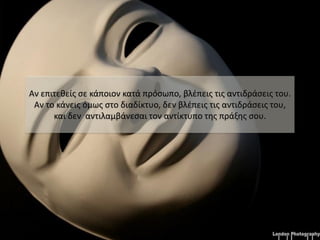 Αν επιτεθείς σε κάποιον κατά πρόσωπο, βλέπεις τις αντιδράσεις του.
 Αν το κάνεις όμως στο διαδίκτυο, δεν βλέπεις τις αντιδράσεις του,
      και δεν αντιλαμβάνεσαι τον αντίκτυπο της πράξης σου.
 