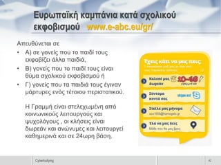 Ευρωπαϊκή καμπάνια κατά σχολικού
     εκφοβισμού www.e-abc.eu/gr/
Απευθύνεται σε
• Α) σε γονείς που το παιδί τους
  εκφοβίζει άλλα παιδιά,
• Β) γονείς που το παιδί τους είναι
  θύμα σχολικού εκφοβισμού ή
• Γ) γονείς που τα παιδιά τους έγιναν
  μάρτυρες ενός τέτοιου περιστατικού.

  Η Γραμμή είναι στελεχωμένη από
  κοινωνικούς λειτουργούς και
  ψυχολόγους , οι κλήσεις είναι
  δωρεάν και ανώνυμες και λειτουργεί
  καθημερινά και σε 24ωρη βάση.


      Cyberbullying                     42
 