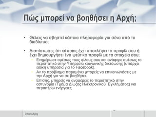 Πώς μπορεί να βοηθήσει η Αρχή;

• Θέλεις να σβηστεί κάποια πληροφορία για σένα από το
  διαδίκτυο;

• Διαπίστωσες ότι κάποιος έχει υποκλέψει το προφίλ σου ή
  έχει δημιουργήσει ένα ψεύτικο προφίλ με τα στοιχεία σου;
      • Ενημέρωσε αμέσως τους φίλους σου και ανάφερε αμέσως το
        περιστατικό στην Υπηρεσία κοινωνικής δικτύωσης (υπάρχει
        ειδική υπηρεσία για το Facebook).
      • Αν το πρόβλημα παραμένει μπορείς να επικοινωνήσεις με
        την Αρχή για να σε βοηθήσει.
      • Επίσης, μπορείς να αναφέρεις το περιστατικό στην
        αστυνομία (Τμήμα Δίωξης Ηλεκτρονικού Εγκλήματος) για
        περαιτέρω ενέργειες.




                                                44
Cyberbullying
 