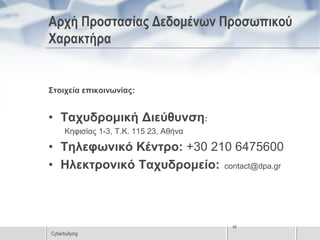 Αρχή Προστασίας Δεδομένων Προσωπικού
Χαρακτήρα


Στοιχεία επικοινωνίας:


• Ταχυδρομική Διεύθυνση:
      Κηφισίας 1-3, Τ.Κ. 115 23, Αθήνα

• Τηλεφωνικό Κέντρο: +30 210 6475600
• Ηλεκτρονικό Ταχυδρομείο: contact@dpa.gr



                                         45
Cyberbullying
 