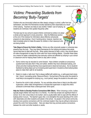 Preventing Classroom Bullying: What Teachers Can Do Copyright © 2003 Jim Wright www.interventioncentral.org 11
Victims: Preventing Students from
Becoming 'Bully-Targets'
Children who are chronically bullied are often deeply unhappy in school, suffer from low
self-esteem, and often find themselves socially rejected by their classmates as a result
of the bullying. Teachers are likely to see another ‘hidden’ cost of bullying: as
students are victimized, their grades frequently suffer.
The best way for any school to assist children victimized by bullies is to adopt
a whole-school approach to bully prevention. (See the References section
at the end of this handout for information about effective school-wide
programs to stop bullying.) Even if working alone, however, teachers can
take immediate action to make life easier for children in their classroom who
are being bullied.
Take Steps to Ensure the Victim’s Safety. Victims are often physically weaker or otherwise less
powerful than the bully. They may blame themselves for the bullying and believe that adults
cannot help them to deal with the bully. When adults intervene to help a victim, they should above
all make arrangements to keep the victim safe from future bullying attacks. Consider these ideas
as a means for better understanding how seriously victims are affected by bullying in your school
or classroom and for helping these victims to stay safe in school.
• Some victims may be reluctant to come forward. Have children complete an anonymous
questionnaire that asks them if they are bullied, whether they have witnessed bullying, and
where and when bullying that they have experienced or observed took place. Act on students’
feedback by taking steps such as increasing adult supervision in locations where bullying takes
place to make them safe for all students.
• Select or create a ‘safe-room’ that is always staffed with adults (e.g., a well-supervised study-
hall, ‘drop-in’ counseling center, Resource Room). During times of the day when the student is
most likely to be targeted for bullying (e.g., lunch period), assign the student to the safe-room.
• Examine the victim’s daily schedule. For any activities where there is likely to be little adult
supervision, either make arrangements to increase that supervision or adjust the child’s
schedule to eliminate these undersupervised ‘blind spots’.
Help the Victim to Develop Positive Connections With Others. When choosing a victim, bullies
typically target children who have few or no friends. If a child has at least one significant friend in
school, he or she is less likely to be bullied –and is usually better able to cope with the effects of
bullying when it occurs. The teacher’s goal, then, is to strengthen the social standing of the victim
with classmates and other students and adults in the school. As people in the school community
develop more positive connections with the victimized student, they may be willing to intervene to
prevent the victim from being bullied. Here are ideas that may promote positive connections
between the victim and other students or adults:
 