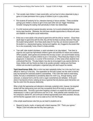Preventing Classroom Bullying: What Teachers Can Do Copyright © 2003 Jim Wright www.interventioncentral.org 12
• Train socially inept children in basic social skills, such as how to invite a classmate to play a
game or to seek permission from a group of children to join in a play activity.
• Pair students off randomly for fun, interactive learning or leisure activities. These accidental
pairings give children a chance to get to know each other and can ‘trigger’ friendships.
Consider changing the seating chart periodically to foster new relationships.
• If a child receives pull-out special education services, try to avoid scheduling these services
during class free-time. Otherwise, the child loses valuable opportunities to interact with peers
and establish or strengthen social relationships.
• Enlist one or more adults in the school to spend time with the child as ‘mentors’. (Once these
adults begin to spend time with the child, they will then be likely to actively intervene if they see
the student being bullied!) Give these adults ideas for how they can structure sessions with
the student (i.e., playing board games, having lunch together, etc.) Suggest to the student that
he or she occasionally ‘invite a friend’ to these activities.
• Train staff, older student volunteers, or adult volunteers to be ‘play-helpers’. Train them to
organize and supervise high-interest children’s game and activities for indoors and outdoors.
(When possible, select games and activities that are easy to learn, can accommodate varying
numbers of players, and allow children to join in mid-activity.) Place these play-helpers on the
playground, in classrooms, in a corner of the lunchroom, or other areas where students have
unstructured free time. The play-helpers may also be encouraged to pay special attention to
those children with few friends are likely to be socially excluded, making sure that these
children are recruited to participate in organized play with adult support as needed.
Teach Assertiveness Skills. After a victim has been repeatedly bullied, he or she may find it very
difficult to ‘stand up’ to the bully. One explanation for the bully’s power over the victim is that the
bully has learned the victimized student’s vulnerabilities. If the victim then starts to resist being
bullied, the bully is emboldened to persistently attack the victim (e.g., through teasing, social
ostracism, or physical harm) until the victim is again overwhelmed and defeated. At the point
where it has become chronic, bullying can be so ingrained that only decisive adult intervention can
free the victim from this abusive relationship.
When a bully first approaches and attempts to dominate a potential victim, however, the targeted
student still has maneuvering room and may successfully fend off the bully by using basic
assertiveness skills. The bully’s goal when targeting a student is to exploit the victim’s perceived
weakness(es) in order to gain dominance over him or her. If the potential victim maintains his or
her composure, stands firm, and continues to behave appropriately even when provoked, the bully
will find that the supposed victim is not so weak as he or she first thought.
A few simple assertiveness rules that you can teach to students are to:
• Respond to taunts, insults, or teasing with a bland response (“Oh”. “That’s your opinion.”
“Maybe.”) Don’t let bullies see that they have upset you.
 