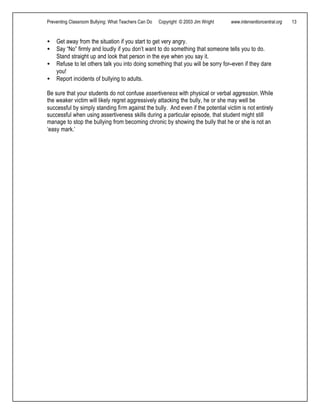 Preventing Classroom Bullying: What Teachers Can Do Copyright © 2003 Jim Wright www.interventioncentral.org 13
• Get away from the situation if you start to get very angry.
• Say “No” firmly and loudly if you don’t want to do something that someone tells you to do.
Stand straight up and look that person in the eye when you say it.
• Refuse to let others talk you into doing something that you will be sorry for--even if they dare
you!
• Report incidents of bullying to adults.
Be sure that your students do not confuse assertiveness with physical or verbal aggression. While
the weaker victim will likely regret aggressively attacking the bully, he or she may well be
successful by simply standing firm against the bully. And even if the potential victim is not entirely
successful when using assertiveness skills during a particular episode, that student might still
manage to stop the bullying from becoming chronic by showing the bully that he or she is not an
‘easy mark.’
 