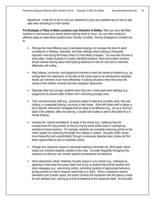 Preventing Classroom Bullying: What Teachers Can Do Copyright © 2003 Jim Wright www.interventioncentral.org 18
department. Invite him or her to visit your classroom to give your students tips on how to stay
safe when transiting to or from school.
Put Strategies in Place to Make Locations Less Attractive to Bullies. After you have identified
locations in and around your school where bullying tends to occur, you can take simple but
effective steps to make these locations less ‘friendly’ to bullies. Among strategies to consider are
to:
• Perhaps the most effective way to decrease bullying is to increase the level of adult
surveillance in hallways, stairwells, and other settings where bullying is frequently
reported—and during the time(s) when it is most likely to happen. You mayalso choose to
enlist older, trusted students to monitor identified locations. Adult and student monitors
should receive training about what bullying behaviors to look for and how to intervene
effectively with bullies.
• Help hallway, lunchroom, and playground monitors to learn the names of students (e.g., by
inviting them into classrooms at the start of the school year to be introduced to students).
Adults can intervene much more effectively in bullying situations when they know the
names of the children involved and their assigned classrooms.
• Separate older and younger students when they are in less-supervised settings (e.g.,
playground) to prevent older children from victimizing younger ones.
• Train non-instructional staff (e.g., lunchroom aides) to intervene promptly when they see
bullying, or suspected bullying, occurring in their areas. Work with these staff to design a
list of specific intervention strategies that are likely to be effective (e.g., set up a ‘time-out’
table in the cafeteria; after one warning, a student who bullies is sent to that table for a 5-
minute timeout).
• Increase the ‘natural surveillance’ of areas of the school (e.g., hallways) that are
unsupervised for long periods of time by moving some whole-class or small-group
activities to these locations. For example, students can complete a learning activity on the
metric system by measuring the length of a hallway in meters. As public traffic moves
more frequently (and unpredictably) through a previously deserted area, bullies will find
fewer opportunities to pick on potential victims.
• Change your classroom layout or rearrange seating to eliminate any ‘blind spots’ where
bullies can victimize students outside of your view. Circulate frequently throughout the
classroom so that you can monitor student conversations and behavior.
• Have classrooms ‘adopt’ stretches of public space in your school (e.g., hallways) by
agreeing to help keep that space clean and to put up posters that provide positive anti-
bully messages (e.g., welcoming visitors, reminding students of appropriate behaviors,
giving pointers on how to respond assertively to a bully). When a classroom asserts
ownership over a public space, this action conveys the impression that the space is cared
for and watched over, serving as a kind of extension to the classroom itself. As the public
 