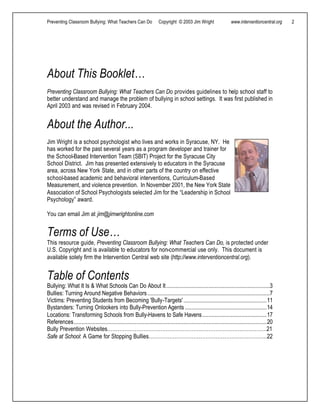 Preventing Classroom Bullying: What Teachers Can Do Copyright © 2003 Jim Wright www.interventioncentral.org 2
About This Booklet…
Preventing Classroom Bullying: What Teachers Can Do provides guidelines to help school staff to
better understand and manage the problem of bullying in school settings. It was first published in
April 2003 and was revised in February 2004.
About the Author...
Jim Wright is a school psychologist who lives and works in Syracuse, NY. He
has worked for the past several years as a program developer and trainer for
the School-Based Intervention Team (SBIT) Project for the Syracuse City
School District. Jim has presented extensively to educators in the Syracuse
area, across New York State, and in other parts of the country on effective
school-based academic and behavioral interventions, Curriculum-Based
Measurement, and violence prevention. In November 2001, the New York State
Association of School Psychologists selected Jim for the “Leadership in School
Psychology” award.
You can email Jim at jim@jimwrightonline.com
Terms of Use…
This resource guide, Preventing Classroom Bullying: What Teachers Can Do, is protected under
U.S. Copyright and is available to educators for non-commercial use only. This document is
available solely firm the Intervention Central web site (http://www.interventioncentral.org).
Table of Contents
Bullying: What It Is & What Schools Can Do About It..................................................................3
Bullies: Turning Around Negative Behaviors..............................................................................7
Victims: Preventing Students from Becoming 'Bully-Targets'.....................................................11
Bystanders: Turning Onlookers into Bully-Prevention Agents ....................................................14
Locations: Transforming Schools from Bully-Havens to Safe Havens.........................................17
References...........................................................................................................................20
Bully Prevention Websites…………………………………………………………………………………21
Safe at School: A Game for Stopping Bullies……………………………………………………………22
 