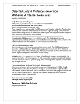 Preventing Classroom Bullying: What Teachers Can Do Copyright © 2003 Jim Wright www.interventioncentral.org 21
Selected Bully & Violence Prevention
Websites & Internet Resources
(Updated on 03 April 03)
Early Warning, Timely Response
(http://www.ed.gov/offices/OSERS/OSEP/Products/earlywrn.html).
Safeguarding Our Children: An Action Guide
(http://cecp.air.org/guide/actionguide.htm).
These two guides were co-produced by the US. Departments of Education and Justice. Together, they
contain valuable information on how a school can assess the degree of bullying, harassment, and
violence in the building and how the entire school community can then take proactive steps to improve
safety and reduce disrespectful or hurtful behavior.
-----------------------------------------------------------------------------------------------------------------------------------
Committee For Children (http://www.cfchildren.org/). This Seattle-based non-profit
organization produces Steps to Respect, a respected school-wide violence prevention curriculum. The
site features several well-chosen articles on school bullying and related topics.
ERIC/CASS Bullying in Schools
(http://ericcass.uncg.edu/virtuallib/bullying/bullyingbook.html). This ERIC Clearing House on
Counseling and Student Services (ERIC/CASS) page provides links to a whole library of Internet
resources to prevent or reduce school bullying. Materials are tailored to teachers, administrators, and
parents. A good starting point to research the issue of bullying!
No Bully (http://www.nobully.org.nz). Based in New Zealand, this site is co-sponsored by that
country’s national law enforcement agency. No Bully has sensible, compassionate advice for schools
on how to intervene to break the cycle of bullying. It also provides guidance to parents whose children
may be targets of bullies.
Preventing Bullying: A Manual for Schools & Communities
(http://www.cde.ca.gov/spbranch/ssp/bullymanual.htm). First published in 1998 by the US
Department of Education, this short, helpful manual gives schools specific and helpful ideas that
administrators, teachers, and parents can use to assess the seriousness of bullying in their school and
then do something positive about it. Included case studies of several districts that have dealt
successfully with bullying in their schools.
-----------------------------------------------------------------------------------------------------------------------------------
These resources were compiled by:
Jim Wright, School Psychologist
Syracuse (NY) City Schools
jim@jimwrightonline.com
 