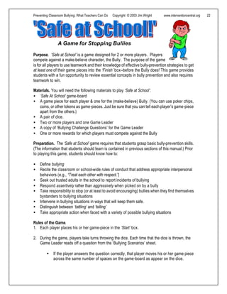 Preventing Classroom Bullying: What Teachers Can Do Copyright © 2003 Jim Wright www.interventioncentral.org 22
Purpose. ‘Safe at School’ is a game designed for 2 or more players. Players
compete against a make-believe character, the Bully. The purpose of the game
is for all players to use teamwork and their knowledge of effective bully-prevention strategies to get
at least one of their game pieces into the ‘Finish’ box--before the Bully does! This game provides
students with a fun opportunity to review essential concepts in bully prevention and also requires
teamwork to win.
Materials. You will need the following materials to play ‘Safe at School’:
• ‘Safe At School‘ game-board
• A game piece for each player & one for the (make-believe) Bully. (You can use poker chips,
coins, or other tokens as game-pieces. Just be sure that you can tell each player’s game-piece
apart from the others.)
• A pair of dice.
• Two or more players and one Game Leader
• A copy of ‘Bullying Challenge Questions’ for the Game Leader
• One or more rewards for which players must compete against the Bully
Preparation. The ‘Safe at School’ game requires that students grasp basic bully-prevention skills.
(The information that students should learn is contained in previous sections of this manual.) Prior
to playing this game, students should know how to:
• Define bullying
• Recite the classroom or school-wide rules of conduct that address appropriate interpersonal
behaviors (e.g., “Treat each other with respect.”)
• Seek out trusted adults in the school to report incidents of bullying
• Respond assertively rather than aggressively when picked on by a bully
• Take responsibility to stop (or at least to avoid encouraging) bullies when they find themselves
bystanders to bullying situations
• Intervene in bullying situations in ways that will keep them safe.
• Distinguish between ‘tattling’ and ‘telling’
• Take appropriate action when faced with a variety of possible bullying situations
Rules of the Game.
1. Each player places his or her game-piece in the ‘Start’ box.
2. During the game, players take turns throwing the dice. Each time that the dice is thrown, the
Game Leader reads off a question from the ‘Bullying Scenarios’ sheet.
• If the player answers the question correctly, that player moves his or her game piece
across the same number of spaces on the game-board as appear on the dice.
A Game for Stopping Bullies
 