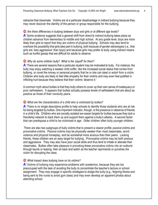 Preventing Classroom Bullying: What Teachers Can Do Copyright © 2003 Jim Wright www.interventioncentral.org 4
ostracize that classmate. Victims are at a particular disadvantage in indirect bullying because they
may never discover the identity of the person or group responsible for the bullying.
Q: Are there differences in bullying between boys and girls or at different age levels?
A: Some evidence suggests that a general shift from direct to indirect bullying takes place as
children advance from elementary to middle and high school. At any grade level, boys are more
likely than girls to report that they are victims of physical bullying. Schools may also tend to
overlook the possibility that girls take part in bullying, both because of gender stereotypes (i.e., that
girls are ‘less aggressive’ than boys) and because girls may prefer to bully using indirect means
such as hurtful gossip that are difficult for adults to observe.
Q: Why do some children bully? What is the ‘payoff’ for them?
A: There are several reasons that a particular student may be motivated to bully. For instance, the
bully may enjoy watching a weaker child suffer, like the increased social status that comes from
bullying, or covet the money or personal property that he or she can steal or extort from a victim.
Children who bully are likely to feel little empathy for their victims and may even feel justified in
inflicting hurt because they believe that their victims ‘deserve it.’
A common myth about bullies is that they bully others to cover up their own sense of inadequacy or
poor self-esteem. It appears that bullies actually possess levels of self-esteem that are about as
positive as those of their non-bully peers.
Q: What are the characteristics of a child who is victimized by bullies?
A: There is no single descriptive profile to help schools to identify those students who are at risk
for being targeted by bullies. One important indicator, though, is the presence or absence of friends
in a child’s life. Children who are socially isolated are easier targets for bullies because they lack a
friendship network to back them up and support them against a bully’s attacks. A second factor
that can predispose a child to be victimized is age. Older children often bully younger children.
There are also two subgroups of bully victims that to present a clearer profile: passive victims and
provocative victims. Passive victims may be physically weaker than most classmates, avoid
violence and physical horseplay, and be somewhat more anxious than their peers. Lacking
friends, these children are an easy target for bullying. Provocative victims may be both anxious
and aggressive. They may also have poor social skills and thus tend to irritate or alienate their
classmates. Bullies often take pleasure in provoking these provocative victims into an outburst
through taunts or teasing, then sit back and watch as the teacher reprimands or punishes the
victim for disrupting the class.
Q: What impact does bullying have on its victims?
A: Victims of bullying may experience problems with academics, because they are too
preoccupied with the task of avoiding the bully to concentrate the teacher’s lecture or school
assignment. They may engage in specific strategies to dodge the bully (e.g., feigning illness and
being sent to the nurse to avoid gym class) and may even develop an apparent phobia about
attending school.
 