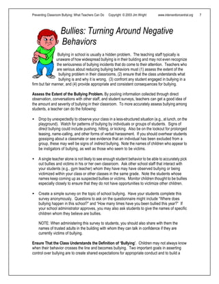 Preventing Classroom Bullying: What Teachers Can Do Copyright © 2003 Jim Wright www.interventioncentral.org 7
Bullies: Turning Around Negative
Behaviors
Bullying in school is usually a hidden problem. The teaching staff typically is
unaware of how widespread bullying is in their building and may not even recognize
the seriousness of bullying incidents that do come to their attention. Teachers who
are serious about reducing bullying behaviors must (1) assess the extent of the
bullying problem in their classrooms, (2) ensure that the class understands what
bullying is and why it is wrong, (3) confront any student engaged in bullying in a
firm but fair manner, and (4) provide appropriate and consistent consequences for bullying.
Assess the Extent of the Bullying Problem. By pooling information collected through direct
observation, conversations with other staff, and student surveys, teachers can get a good idea of
the amount and severity of bullying in their classroom. To more accurately assess bullying among
students, a teacher can do the following:
• Drop by unexpectedly to observe your class in a less-structured situation (e.g., at lunch, on the
playground). Watch for patterns of bullying by individuals or groups of students. Signs of
direct bullying could include pushing, hitting, or kicking. Also be on the lookout for prolonged
teasing, name-calling, and other forms of verbal harassment. If you should overhear students
gossiping about a classmate or see evidence that an individual has been excluded from a
group, these may well be signs of indirect bullying. Note the names of children who appear to
be instigators of bullying, as well as those who seem to be victims.
• A single teacher alone is not likely to see enough student behavior to be able to accurately pick
out bullies and victims in his or her own classroom. Ask other school staff that interact with
your students (e.g., gym teacher) whom they have may have observed bullying or being
victimized within your class or other classes in the same grade. Note the students whose
names keep coming up as suspected bullies or victims. Monitor children thought to be bullies
especially closely to ensure that they do not have opportunities to victimize other children.
• Create a simple survey on the topic of school bullying. Have your students complete this
survey anonymously. Questions to ask on the questionnaire might include “Where does
bullying happen in this school?” and “How many times have you been bullied this year?” If
your school administrator approves, you may also ask students to give the names of specific
children whom they believe are bullies.
NOTE: When administering this survey to students, you should also share with them the
names of trusted adults in the building with whom they can talk in confidence if they are
currently victims of bullying.
Ensure That the Class Understands the Definition of ‘Bullying’. Children may not always know
when their behavior crosses the line and becomes bullying. Two important goals in asserting
control over bullying are to create shared expectations for appropriate conduct and to build a
 