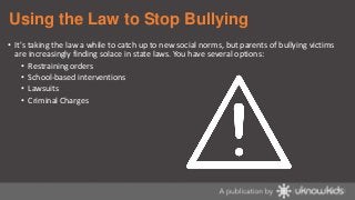 Using the Law to Stop Bullying
• It's taking the law a while to catch up to new social norms, but parents of bullying victims
are increasingly finding solace in state laws. You have several options:
• Restraining orders
• School-based interventions
• Lawsuits
• Criminal Charges

 