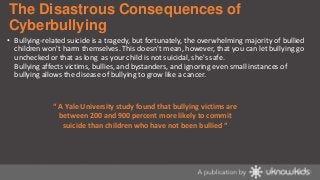 The Disastrous Consequences of
Cyberbullying
• Bullying-related suicide is a tragedy, but fortunately, the overwhelming majority of bullied
children won't harm themselves. This doesn't mean, however, that you can let bullying go
unchecked or that as long as your child is not suicidal, she's safe.
Bullying affects victims, bullies, and bystanders, and ignoring even small instances of
bullying allows the disease of bullying to grow like a cancer.

“ A Yale University study found that bullying victims are
between 200 and 900 percent more likely to commit
suicide than children who have not been bullied “

 