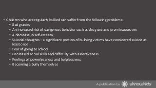 • Children who are regularly bullied can suffer from the following problems:
• Bad grades
• An increased risk of dangerous behavior such as drug use and promiscuous sex
• A decrease in self-esteem
• Suicidal thoughts – a significant portion of bullying victims have considered suicide at
least once
• Fear of going to school
• Decreased social skills and difficulty with assertiveness
• Feelings of powerlessness and helplessness
• Becoming a bully themselves

 