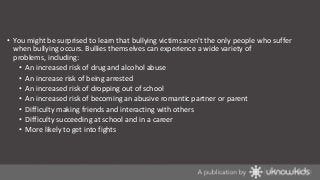 • You might be surprised to learn that bullying victims aren't the only people who suffer
when bullying occurs. Bullies themselves can experience a wide variety of
problems, including:
• An increased risk of drug and alcohol abuse
• An increase risk of being arrested
• An increased risk of dropping out of school
• An increased risk of becoming an abusive romantic partner or parent
• Difficulty making friends and interacting with others
• Difficulty succeeding at school and in a career
• More likely to get into fights

 