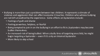 • Bullying is more than just a problem between two children. It represents a climate of
violence and aggression that can affect everyone it touches. Children who witness bullying
are not left unscathed by the experience. Some effects on bystanders include:
• Feelings of guilt and shame
• Feeling powerless, helpless, or fearful
• Being tempted to join in on the bullying in an effort to fit in; bystanders may become
bullies themselves.
• An increased risk of being bullied. When a bully tires of targeting one child, he might
begin targeting a bystander – even if it's only an Internet bystander.
• More likely to skip school

 
