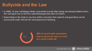 Bullycide and the Law
• In 2008, 13-year-old Megan Meier committed suicide after being mercilessly bullied online.
Her case gave rise to the first cyberbullying prosecution in history.

• Depending on the state or country, bullies and even their parents and guardians can be
prosecuted under the law for consequences of bullying.

88% of social media using teens
have someone be mean or cruel
on a social media site

 