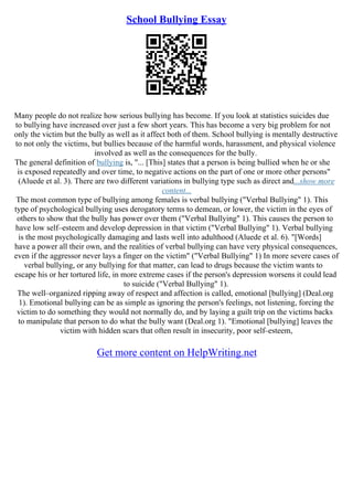 School Bullying Essay
Many people do not realize how serious bullying has become. If you look at statistics suicides due
to bullying have increased over just a few short years. This has become a very big problem for not
only the victim but the bully as well as it affect both of them. School bullying is mentally destructive
to not only the victims, but bullies because of the harmful words, harassment, and physical violence
involved as well as the consequences for the bully.
The general definition of bullying is, "... [This] states that a person is being bullied when he or she
is exposed repeatedly and over time, to negative actions on the part of one or more other persons"
(Aluede et al. 3). There are two different variations in bullying type such as direct and...show more
content...
The most common type of bullying among females is verbal bullying ("Verbal Bullying" 1). This
type of psychological bullying uses derogatory terms to demean, or lower, the victim in the eyes of
others to show that the bully has power over them ("Verbal Bullying" 1). This causes the person to
have low self–esteem and develop depression in that victim ("Verbal Bullying" 1). Verbal bullying
is the most psychologically damaging and lasts well into adulthood (Aluede et al. 6). "[Words]
have a power all their own, and the realities of verbal bullying can have very physical consequences,
even if the aggressor never lays a finger on the victim" ("Verbal Bullying" 1) In more severe cases of
verbal bullying, or any bullying for that matter, can lead to drugs because the victim wants to
escape his or her tortured life, in more extreme cases if the person's depression worsens it could lead
to suicide ("Verbal Bullying" 1).
The well–organized ripping away of respect and affection is called, emotional [bullying] (Deal.org
1). Emotional bullying can be as simple as ignoring the person's feelings, not listening, forcing the
victim to do something they would not normally do, and by laying a guilt trip on the victims backs
to manipulate that person to do what the bully want (Deal.org 1). "Emotional [bullying] leaves the
victim with hidden scars that often result in insecurity, poor self–esteem,
Get more content on HelpWriting.net
 