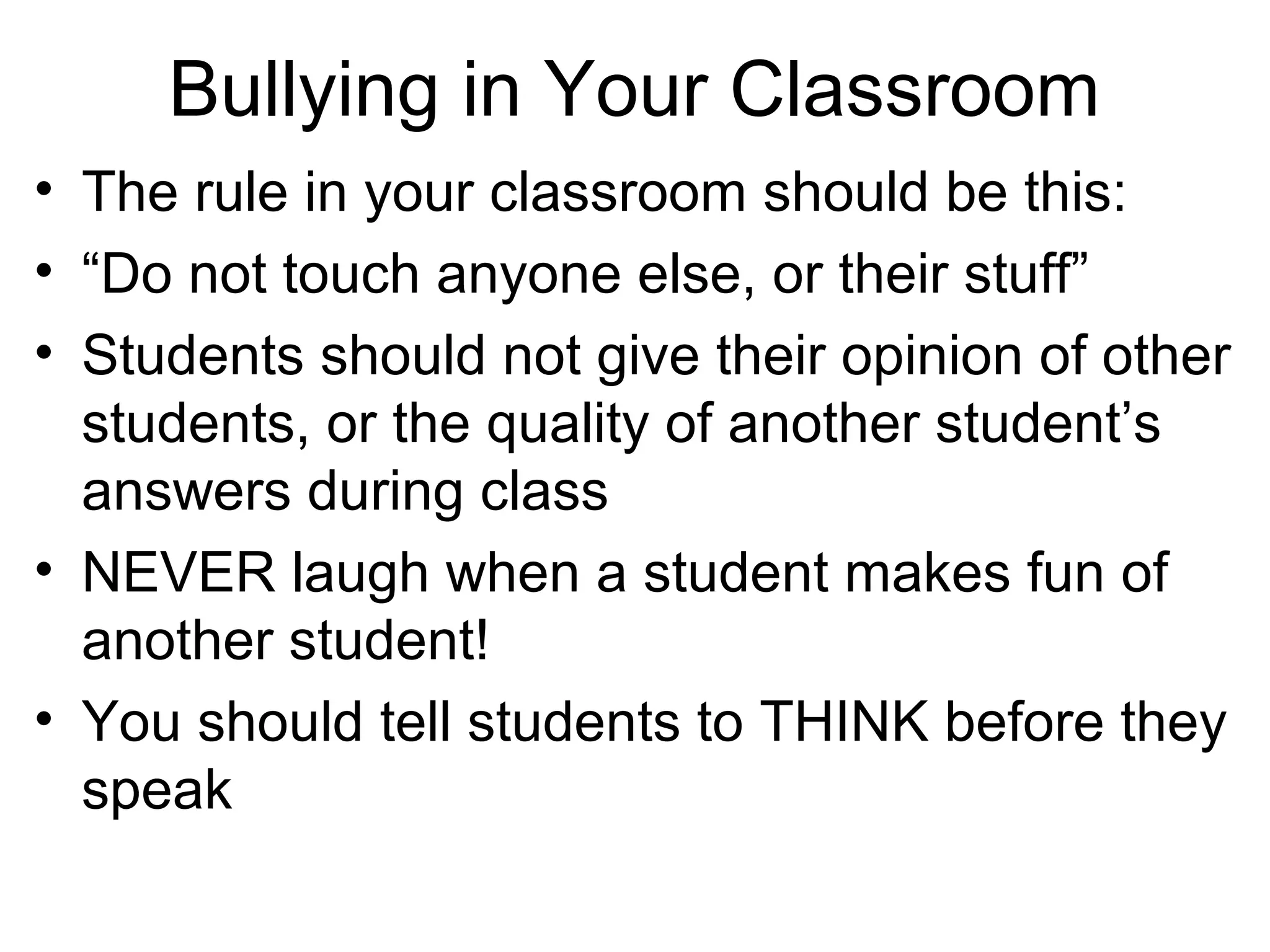 Bullying in Your Classroom
• The rule in your classroom should be this:
• “Do not touch anyone else, or their stuff”
• Students should not give their opinion of other
students, or the quality of another student’s
answers during class
• NEVER laugh when a student makes fun of
another student!
• You should tell students to THINK before they
speak

 