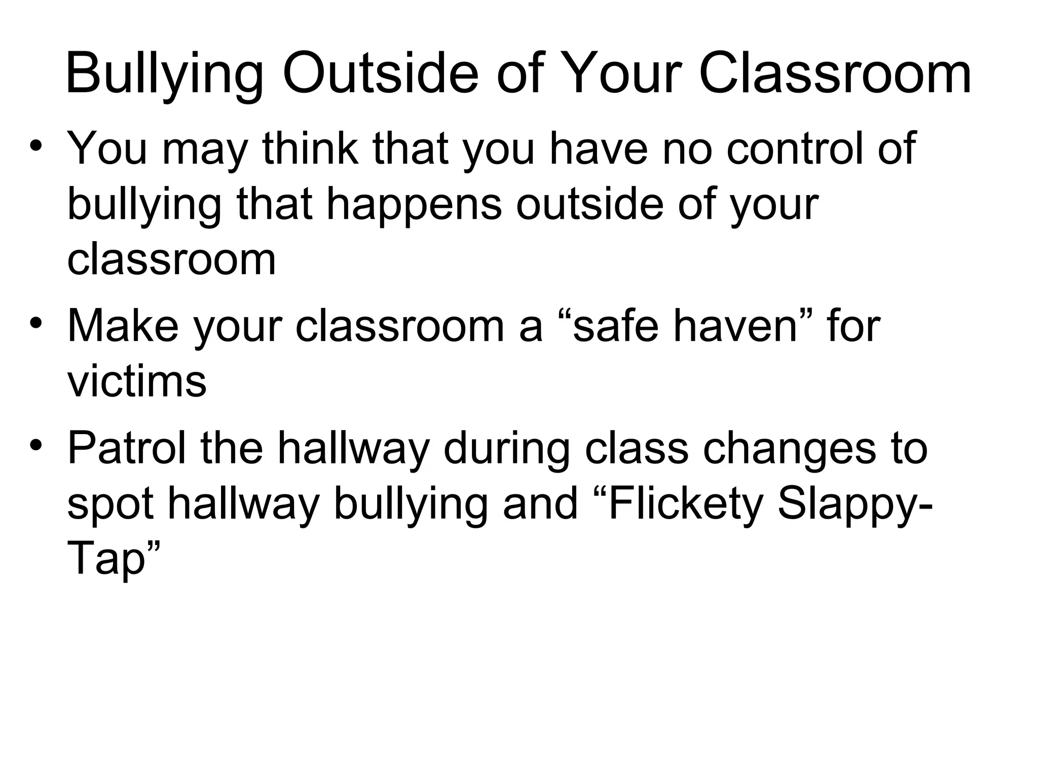 Bullying Outside of Your Classroom
• You may think that you have no control of
bullying that happens outside of your
classroom
• Make your classroom a “safe haven” for
victims
• Patrol the hallway during class changes to
spot hallway bullying and “Flickety SlappyTap”

 