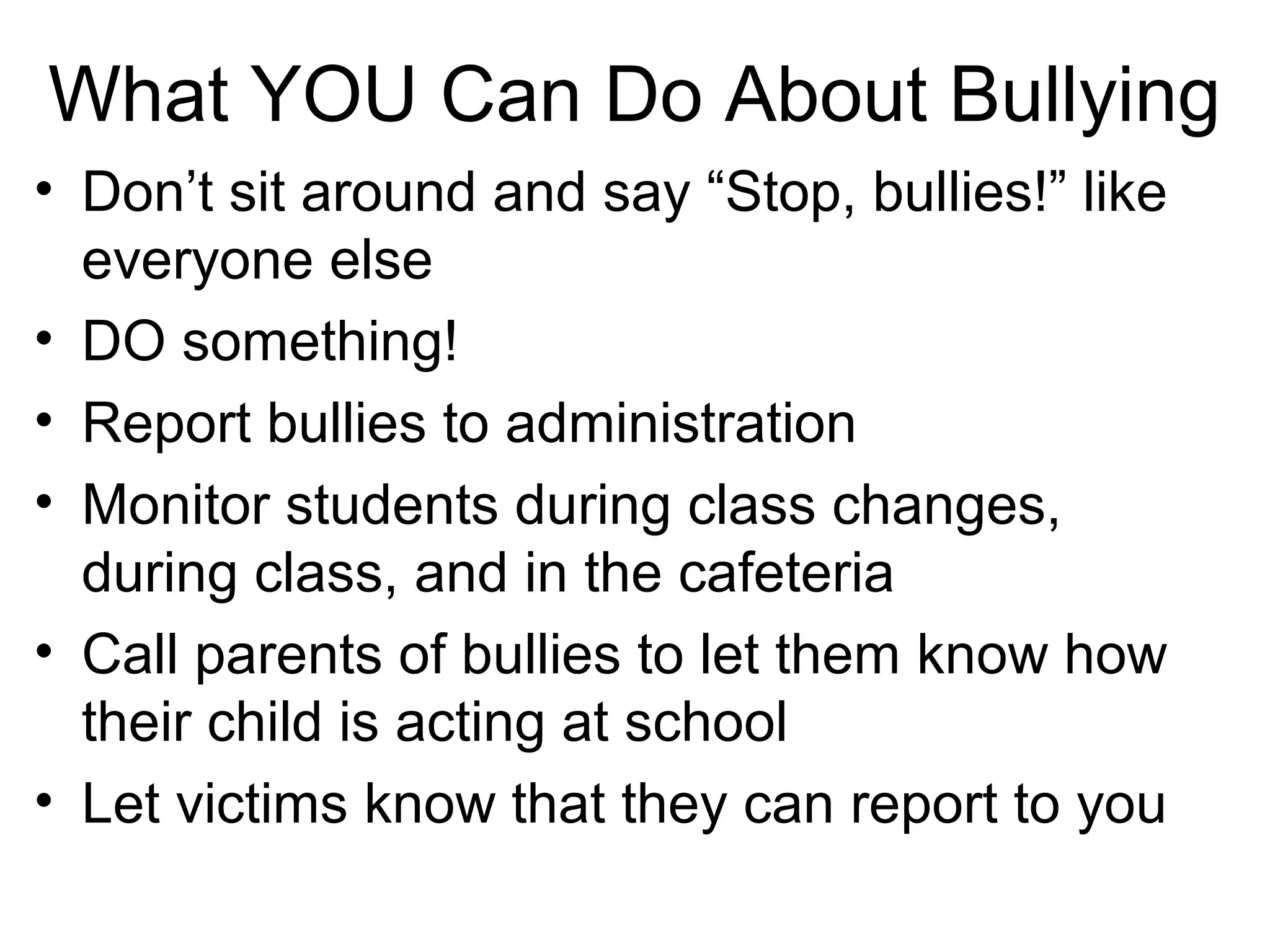 What YOU Can Do About Bullying
• Don’t sit around and say “Stop, bullies!” like
everyone else
• DO something!
• Report bullies to administration
• Monitor students during class changes,
during class, and in the cafeteria
• Call parents of bullies to let them know how
their child is acting at school
• Let victims know that they can report to you

 