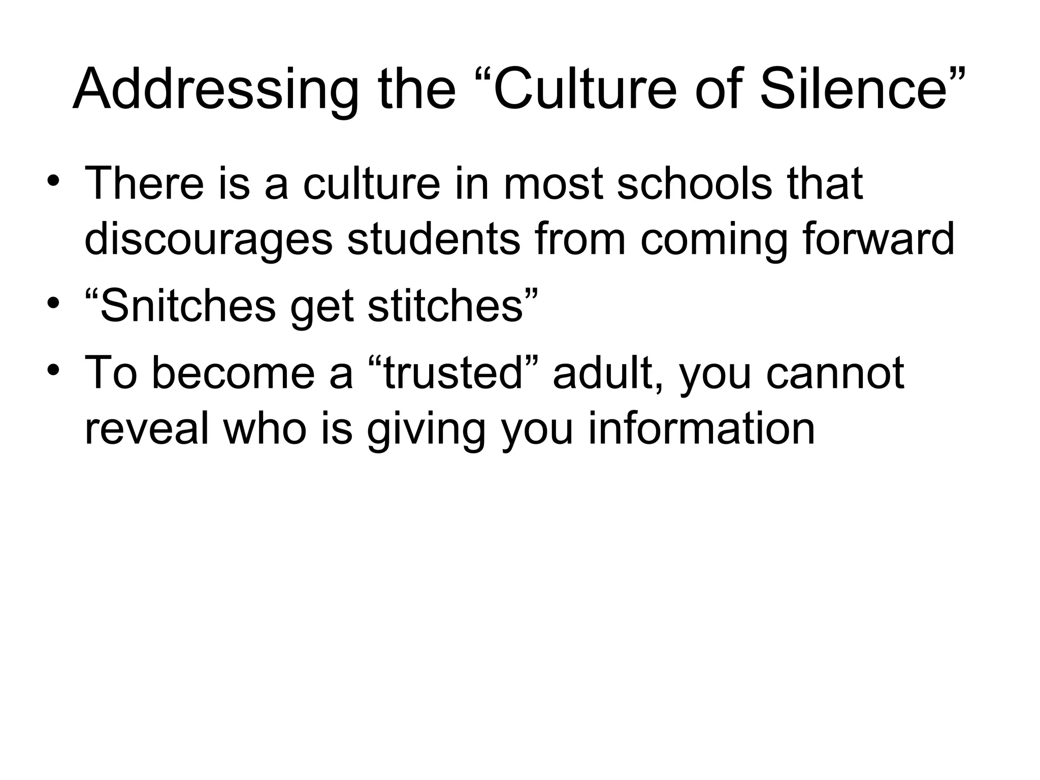 Addressing the “Culture of Silence”
• There is a culture in most schools that
discourages students from coming forward
• “Snitches get stitches”
• To become a “trusted” adult, you cannot
reveal who is giving you information

 