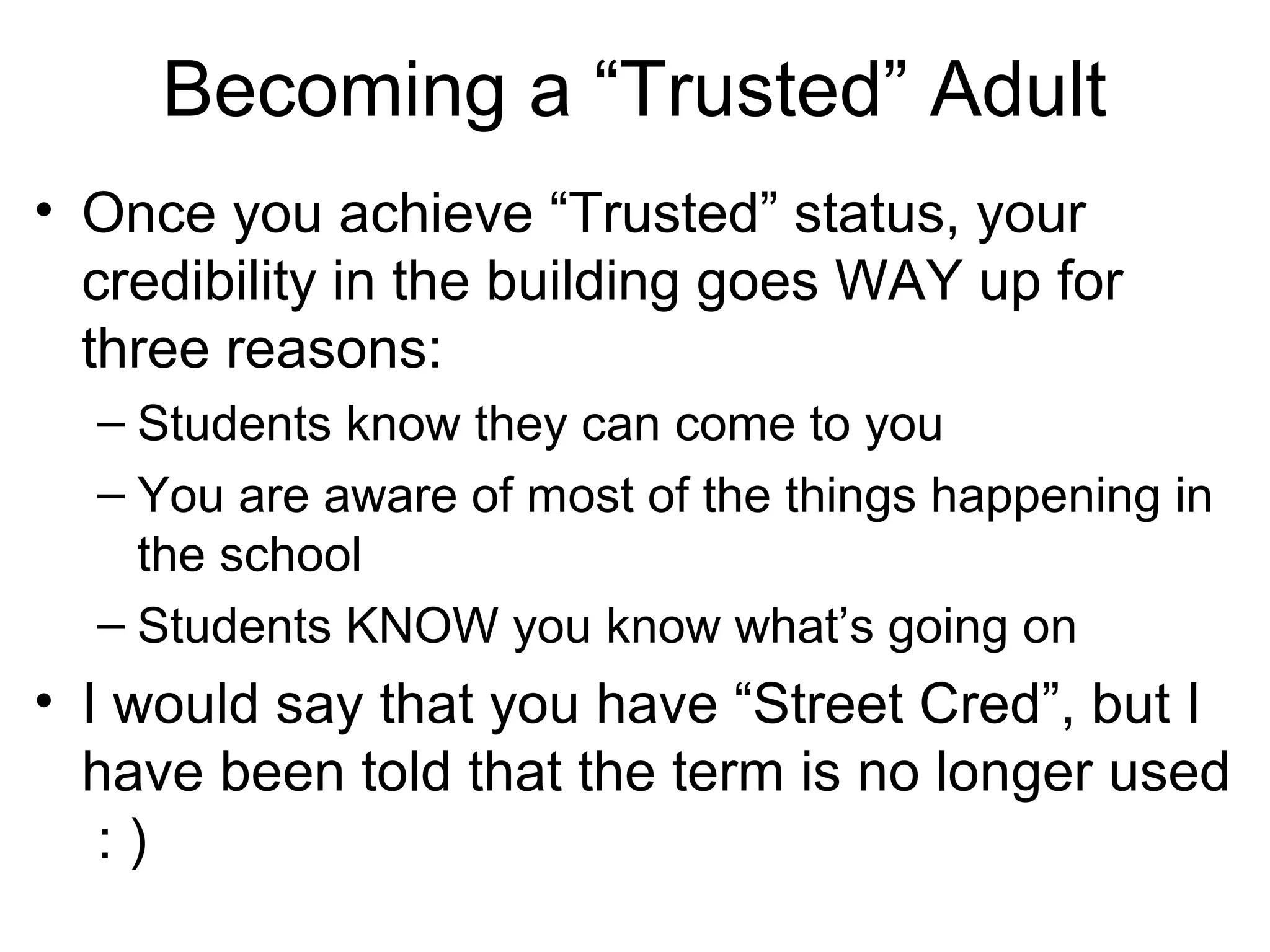 Becoming a “Trusted” Adult
• Once you achieve “Trusted” status, your
credibility in the building goes WAY up for
three reasons:
– Students know they can come to you
– You are aware of most of the things happening in
the school
– Students KNOW you know what’s going on

• I would say that you have “Street Cred”, but I
have been told that the term is no longer used
:)

 
